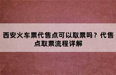 西安火车票代售点可以取票吗？代售点取票流程详解