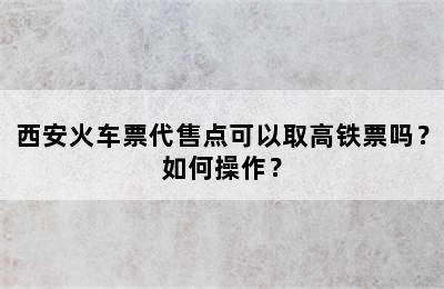 西安火车票代售点可以取高铁票吗？如何操作？