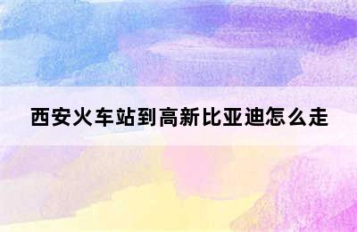 西安火车站到高新比亚迪怎么走