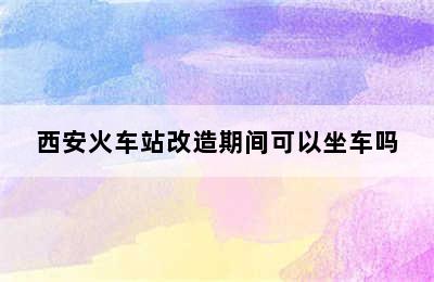 西安火车站改造期间可以坐车吗