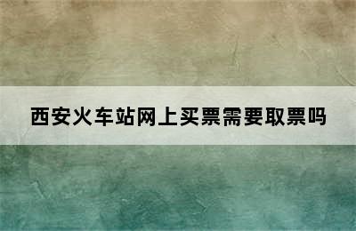 西安火车站网上买票需要取票吗