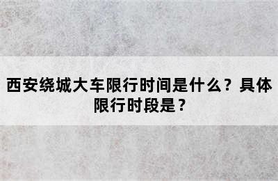 西安绕城大车限行时间是什么？具体限行时段是？