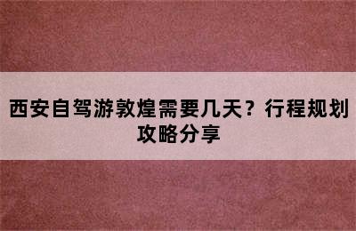 西安自驾游敦煌需要几天？行程规划攻略分享