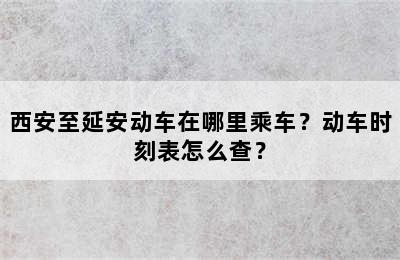 西安至延安动车在哪里乘车？动车时刻表怎么查？