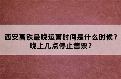 西安高铁最晚运营时间是什么时候？晚上几点停止售票？