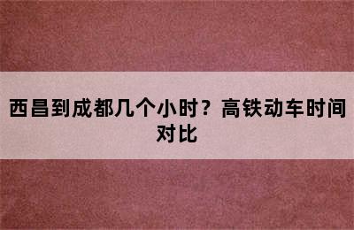 西昌到成都几个小时？高铁动车时间对比