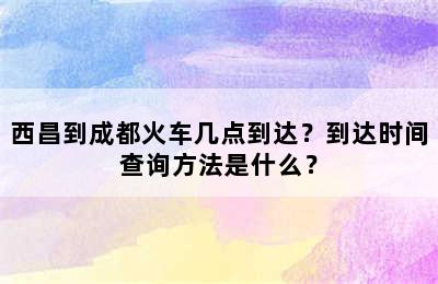 西昌到成都火车几点到达？到达时间查询方法是什么？