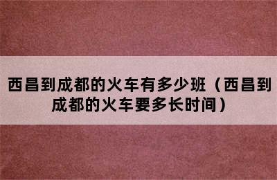 西昌到成都的火车有多少班（西昌到成都的火车要多长时间）