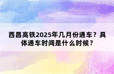 西昌高铁2025年几月份通车？具体通车时间是什么时候？