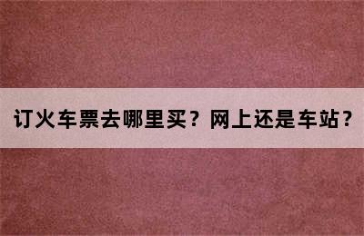 订火车票去哪里买？网上还是车站？