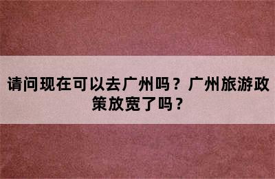 请问现在可以去广州吗？广州旅游政策放宽了吗？