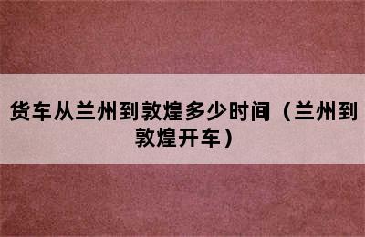 货车从兰州到敦煌多少时间（兰州到敦煌开车）
