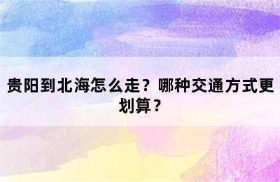 贵阳到北海怎么走？哪种交通方式更划算？