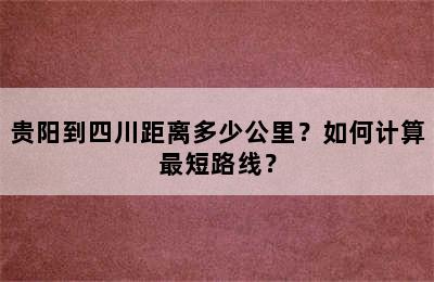 贵阳到四川距离多少公里？如何计算最短路线？
