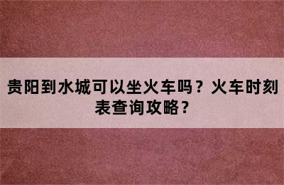 贵阳到水城可以坐火车吗？火车时刻表查询攻略？
