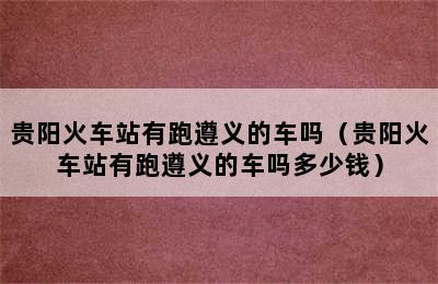 贵阳火车站有跑遵义的车吗（贵阳火车站有跑遵义的车吗多少钱）