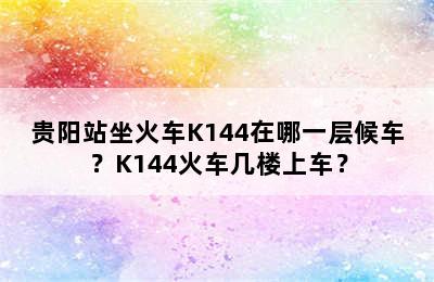 贵阳站坐火车K144在哪一层候车？K144火车几楼上车？