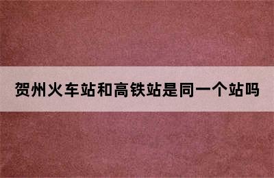贺州火车站和高铁站是同一个站吗