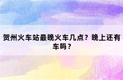 贺州火车站最晚火车几点？晚上还有车吗？