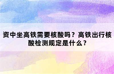 资中坐高铁需要核酸吗？高铁出行核酸检测规定是什么？