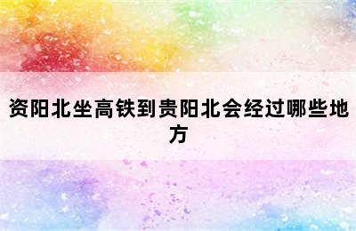 资阳北坐高铁到贵阳北会经过哪些地方