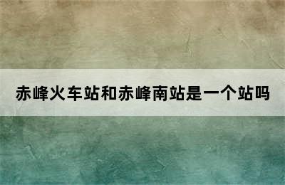 赤峰火车站和赤峰南站是一个站吗