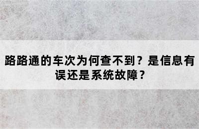 路路通的车次为何查不到？是信息有误还是系统故障？