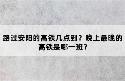 路过安阳的高铁几点到？晚上最晚的高铁是哪一班？