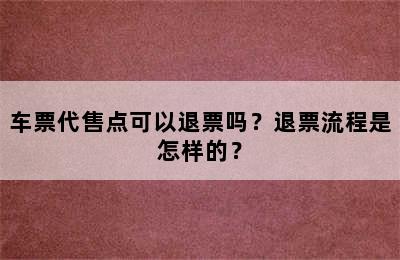 车票代售点可以退票吗？退票流程是怎样的？