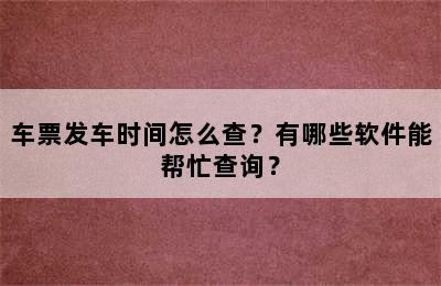 车票发车时间怎么查？有哪些软件能帮忙查询？