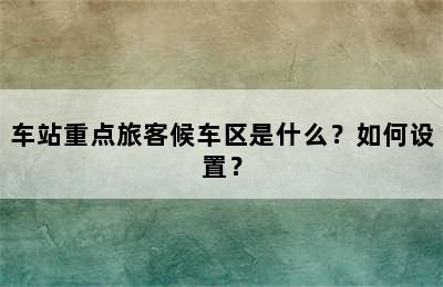 车站重点旅客候车区是什么？如何设置？