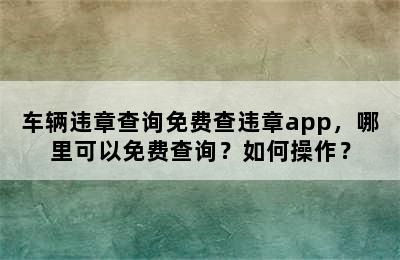 车辆违章查询免费查违章app，哪里可以免费查询？如何操作？