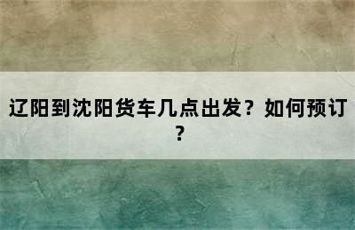 辽阳到沈阳货车几点出发？如何预订？