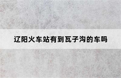辽阳火车站有到瓦子沟的车吗