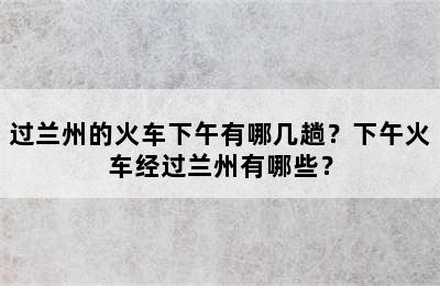 过兰州的火车下午有哪几趟？下午火车经过兰州有哪些？