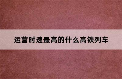 运营时速最高的什么高铁列车