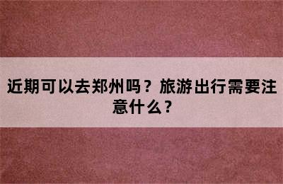 近期可以去郑州吗？旅游出行需要注意什么？