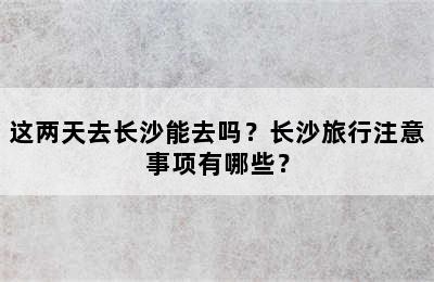 这两天去长沙能去吗？长沙旅行注意事项有哪些？