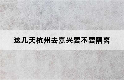 这几天杭州去嘉兴要不要隔离