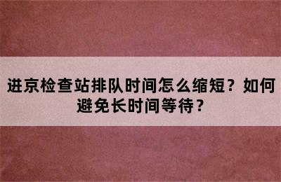 进京检查站排队时间怎么缩短？如何避免长时间等待？