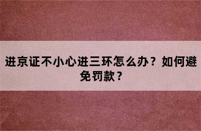 进京证不小心进三环怎么办？如何避免罚款？