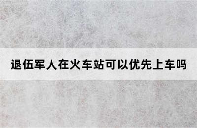 退伍军人在火车站可以优先上车吗