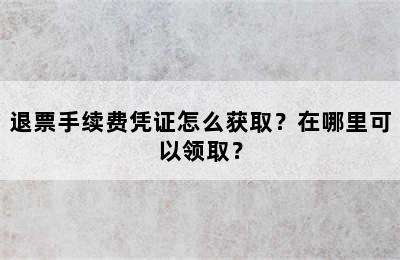 退票手续费凭证怎么获取？在哪里可以领取？