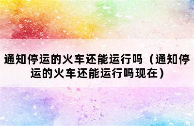 通知停运的火车还能运行吗（通知停运的火车还能运行吗现在）