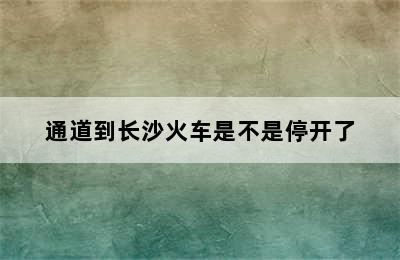 通道到长沙火车是不是停开了