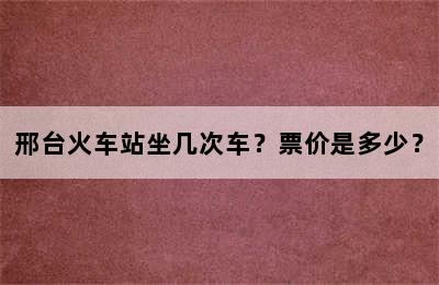 邢台火车站坐几次车？票价是多少？