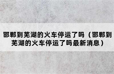 邯郸到芜湖的火车停运了吗（邯郸到芜湖的火车停运了吗最新消息）