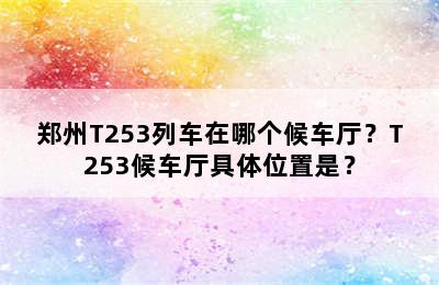 郑州T253列车在哪个候车厅？T253候车厅具体位置是？