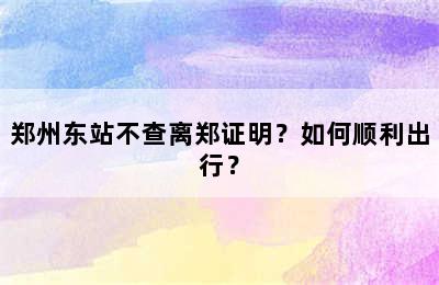 郑州东站不查离郑证明？如何顺利出行？
