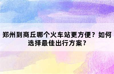 郑州到商丘哪个火车站更方便？如何选择最佳出行方案？